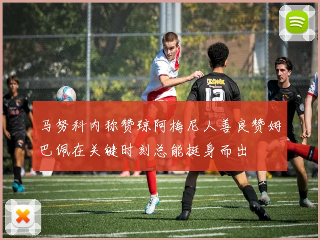 马努科内称赞琼阿梅尼人善良赞姆巴佩在关键时刻总能挺身而出