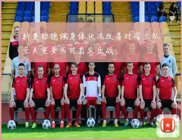 科曼称德佩身体状况改善对荷兰队至关重要或将首发出战