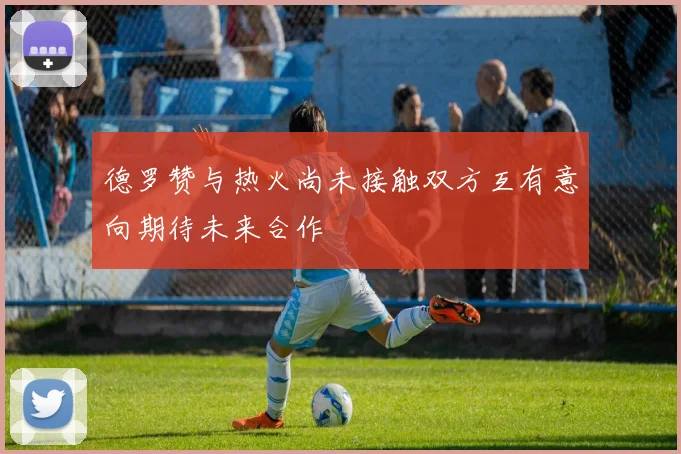 德罗赞与热火尚未接触双方互有意向期待未来合作