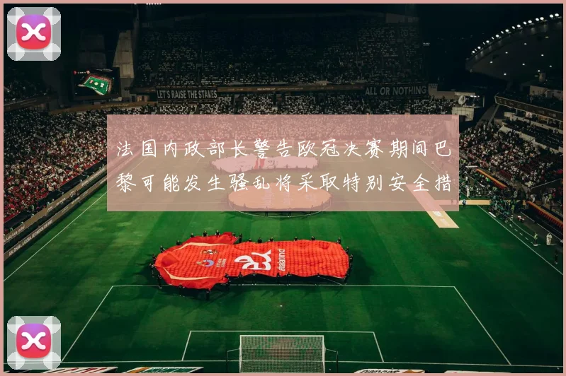 法国内政部长警告欧冠决赛期间巴黎可能发生骚乱将采取特别安全措施