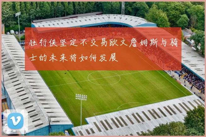 独行侠坚定不交易欧文詹姆斯与骑士的未来将如何发展