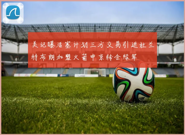 美记曝活塞计划三方交易引进杜兰特布朗加盟火箭申京转会绿军