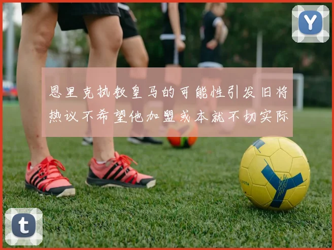 恩里克执教皇马的可能性引发旧将热议不希望他加盟或本就不切实际
