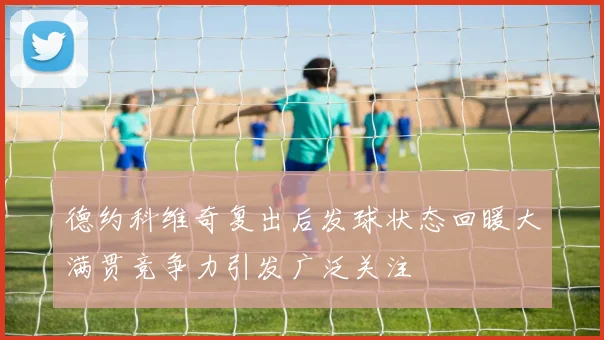 德约科维奇复出后发球状态回暖大满贯竞争力引发广泛关注