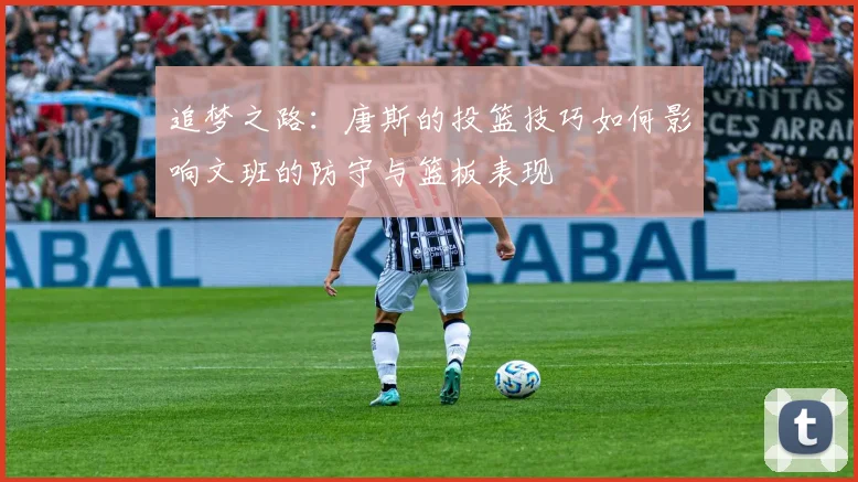 追梦之路：唐斯的投篮技巧如何影响文班的防守与篮板表现