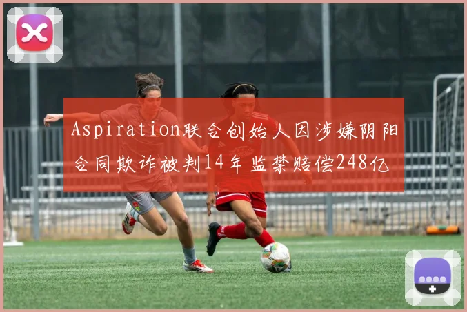 Aspiration联合创始人因涉嫌阴阳合同欺诈被判14年监禁赔偿248亿