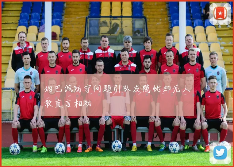 姆巴佩防守问题引队友隐忧却无人敢直言相劝