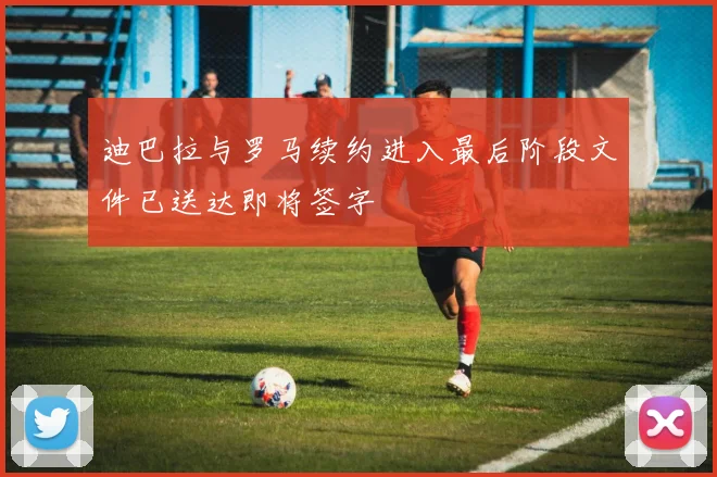 迪巴拉与罗马续约进入最后阶段文件已送达即将签字