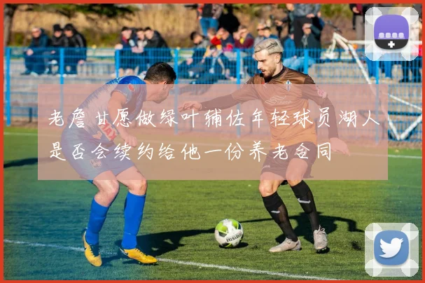 老詹甘愿做绿叶辅佐年轻球员湖人是否会续约给他一份养老合同