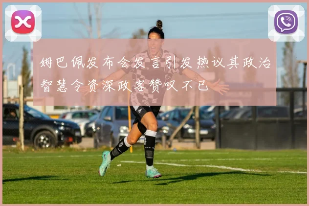 姆巴佩发布会发言引发热议其政治智慧令资深政客赞叹不已