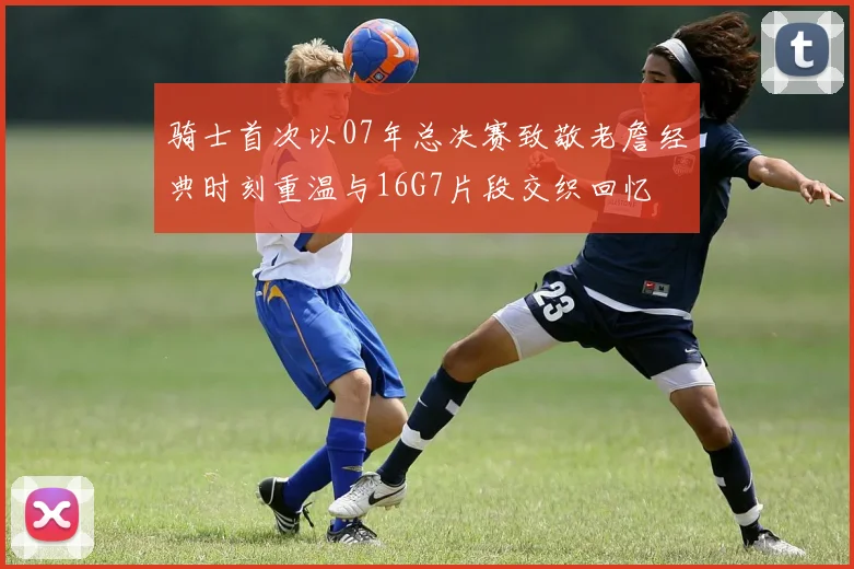 骑士首次以07年总决赛致敬老詹经典时刻重温与16G7片段交织回忆