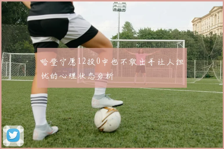 哈登宁愿12投0中也不敢出手让人担忧的心理状态分析