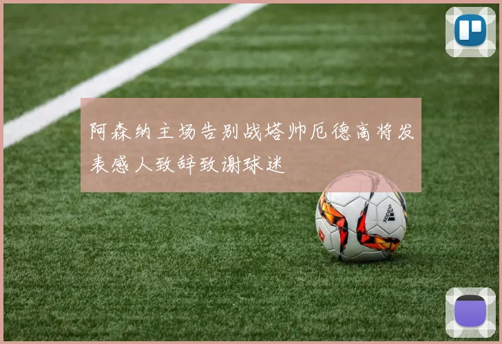 阿森纳主场告别战塔帅厄德高将发表感人致辞致谢球迷