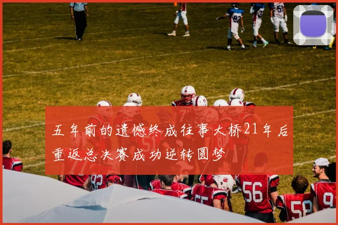五年前的遗憾终成往事大桥21年后重返总决赛成功逆转圆梦