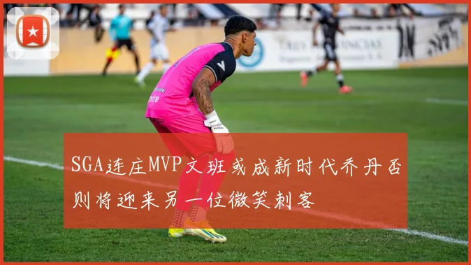 SGA连庄MVP文班或成新时代乔丹否则将迎来另一位微笑刺客