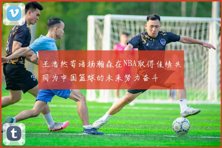 王浩然寄语杨瀚森在NBA取得佳绩共同为中国篮球的未来努力奋斗