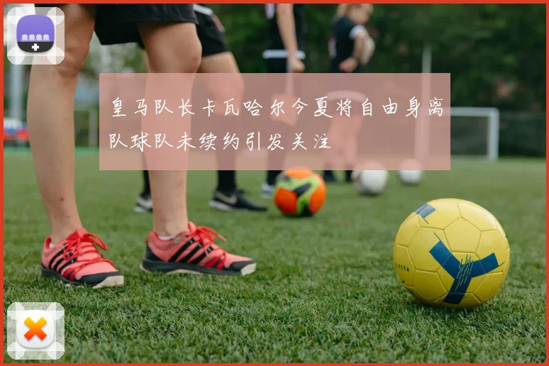 皇马队长卡瓦哈尔今夏将自由身离队球队未续约引发关注