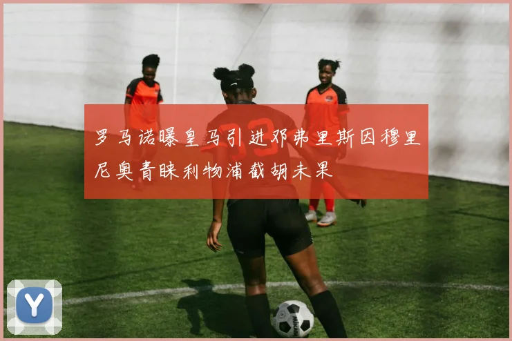 罗马诺曝皇马引进邓弗里斯因穆里尼奥青睐利物浦截胡未果