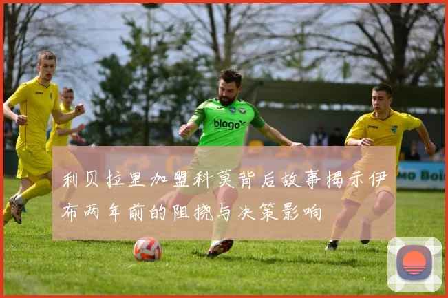 利贝拉里加盟科莫背后故事揭示伊布两年前的阻挠与决策影响