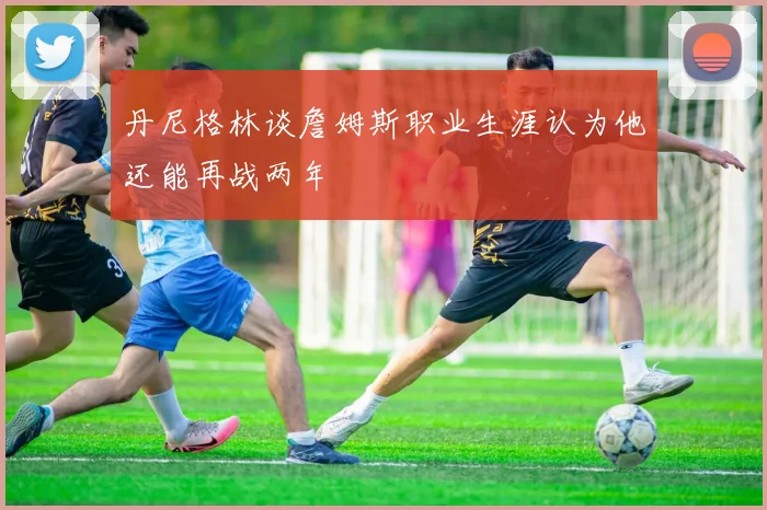 丹尼格林谈詹姆斯职业生涯认为他还能再战两年