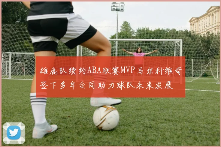 雄鹿队续约ABA联赛MVP马尔科维奇签下多年合同助力球队未来发展