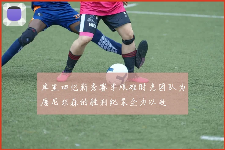 库里回忆新秀赛季艰难时光团队为唐尼尔森的胜利纪录全力以赴