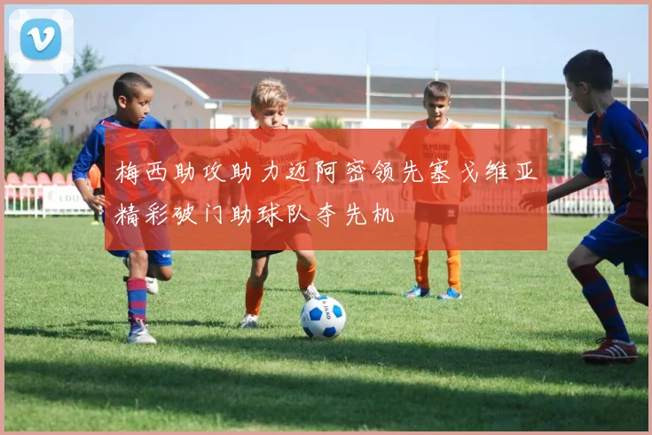 梅西助攻助力迈阿密领先塞戈维亚精彩破门助球队夺先机