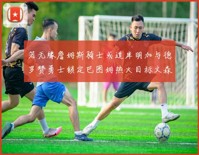 若无缘詹姆斯骑士或追库明加与德罗赞勇士锁定巴图姆热火目标文森特