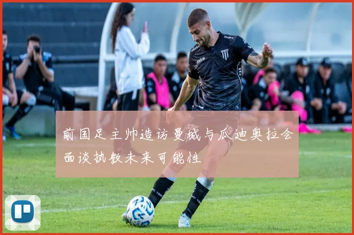 前国足主帅造访曼城与瓜迪奥拉会面谈执教未来可能性