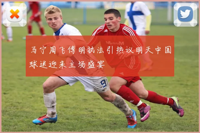 马宁周飞傅明执法引热议明天中国球迷迎来主场盛宴