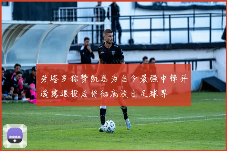 劳塔罗称赞凯恩为当今最强中锋并透露退役后将彻底淡出足球界