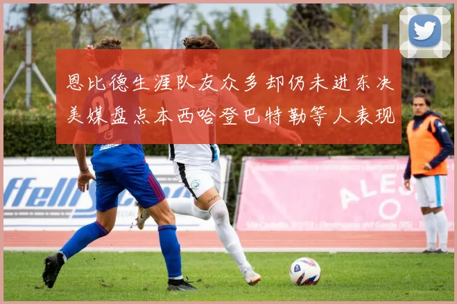 恩比德生涯队友众多却仍未进东决美媒盘点本西哈登巴特勒等人表现