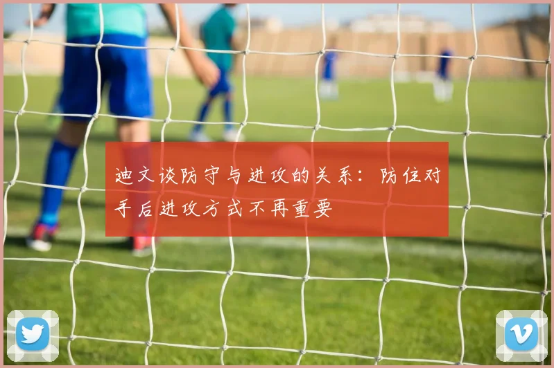迪文谈防守与进攻的关系：防住对手后进攻方式不再重要