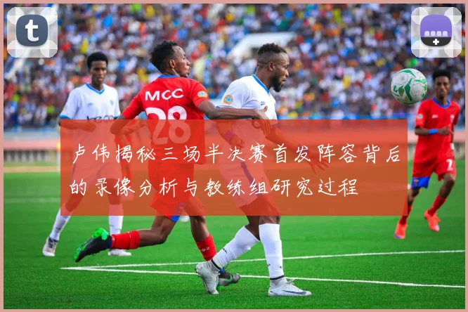 卢伟揭秘三场半决赛首发阵容背后的录像分析与教练组研究过程