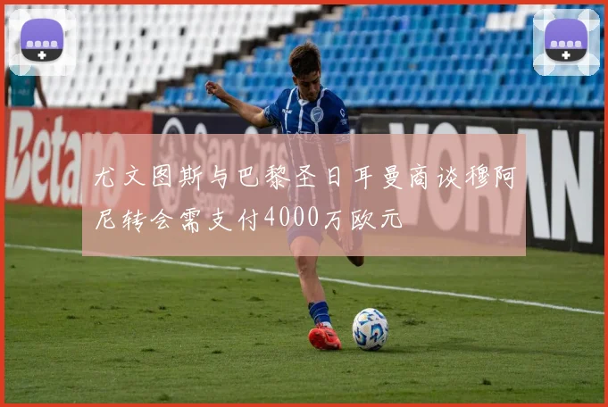 尤文图斯与巴黎圣日耳曼商谈穆阿尼转会需支付4000万欧元